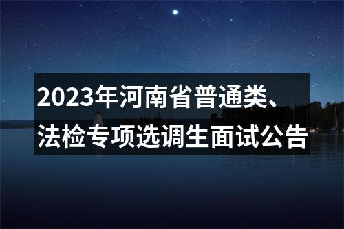 2023年河南省普通类、法检专项选调生面试公告 图片