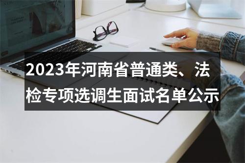 2023年河南省普通类、法检专项选调生面试名单公示 图片