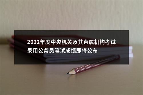 2022年度中央机关及其直属机构考试录用公务员笔试成绩即将公布 图片