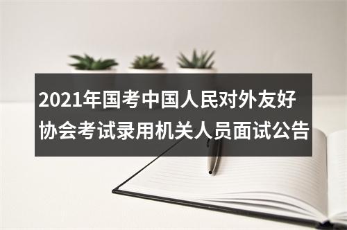 2021年国考中国人民对外友好协会考试录用机关人员面试公告 图片
