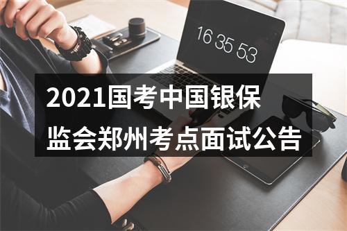 2021国考中国银保监会郑州考点面试公告 图片