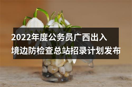 2022年度公务员广西出入境边防检查总站招录计划发布 图片